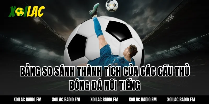 Bảng so sánh thành tích của các cầu thủ bóng đá nổi tiếng