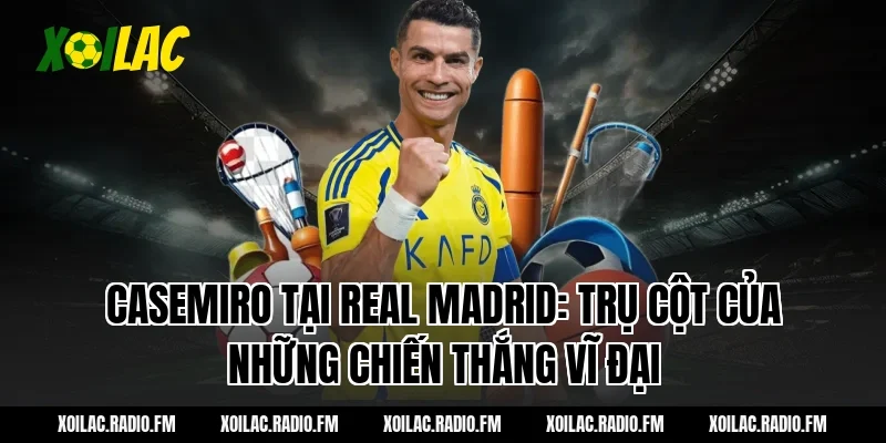 Casemiro tại Real Madrid: Trụ cột của những chiến thắng vĩ đại