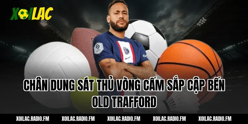 Chân dung sát thủ vòng cấm sắp cập bến Old Trafford